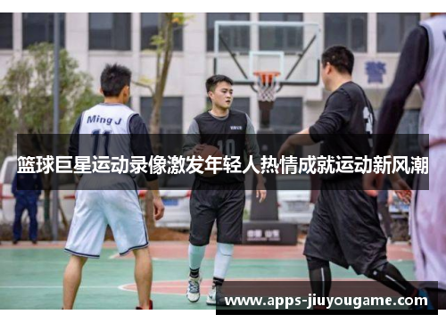 篮球巨星运动录像激发年轻人热情成就运动新风潮 篮球巨星运动录像激发年轻人热情成就运动新风潮