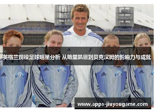 英格兰现役足球明星分析 从哈里凯恩到贝克汉姆的影响力与成就 英格兰现役足球明星分析 从哈里凯恩到贝克汉姆的影响力与成就
