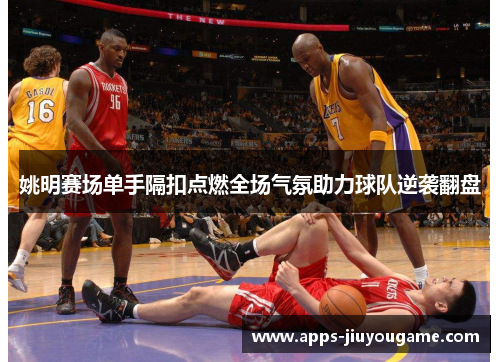 姚明赛场单手隔扣点燃全场气氛助力球队逆袭翻盘 姚明赛场单手隔扣点燃全场气氛助力球队逆袭翻盘