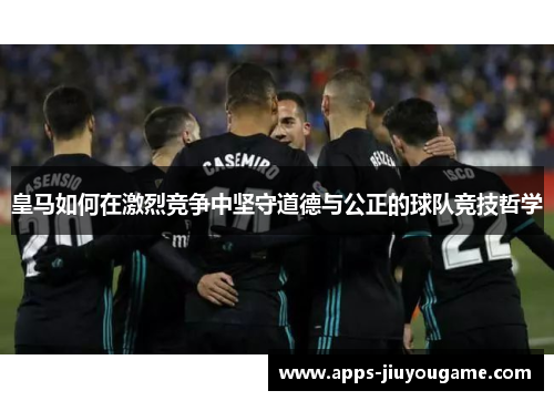 皇马如何在激烈竞争中坚守道德与公正的球队竞技哲学 皇马如何在激烈竞争中坚守道德与公正的球队竞技哲学