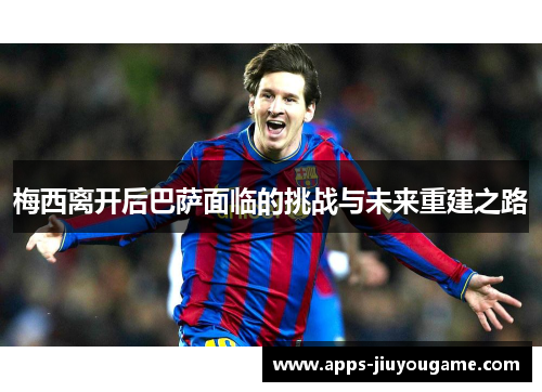 梅西离开后巴萨面临的挑战与未来重建之路 梅西离开后巴萨面临的挑战与未来重建之路