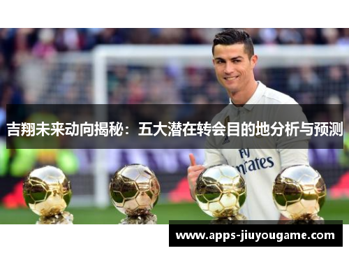 吉翔未来动向揭秘:五大潜在转会目的地分析与预测 吉翔未来动向揭秘:五大潜在转会目的地分析与预测