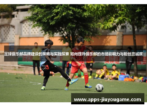 足球俱乐部品牌建设的策略与实践探索 如何提升俱乐部的市场影响力与粉丝忠诚度 足球俱乐部品牌建设的策略与实践探索 如何提升俱乐部的市场影响力与粉丝忠诚度