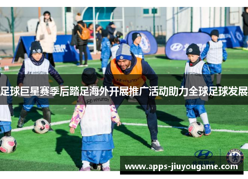 足球巨星赛季后踏足海外开展推广活动助力全球足球发展 足球巨星赛季后踏足海外开展推广活动助力全球足球发展