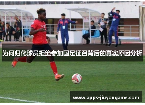 为何归化球员拒绝参加国足征召背后的真实原因分析 为何归化球员拒绝参加国足征召背后的真实原因分析