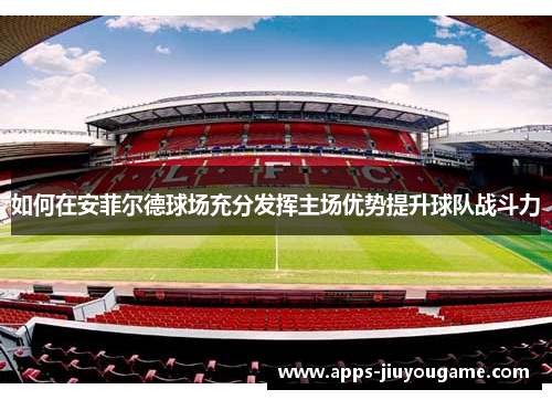 如何在安菲尔德球场充分发挥主场优势提升球队战斗力 如何在安菲尔德球场充分发挥主场优势提升球队战斗力