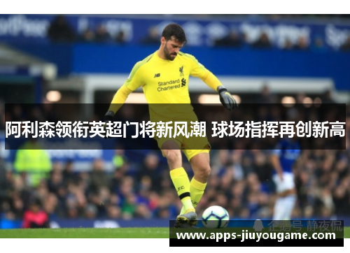 阿利森领衔英超门将新风潮 球场指挥再创新高 阿利森领衔英超门将新风潮 球场指挥再创新高