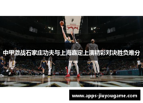 中甲激战石家庄功夫与上海嘉定上演精彩对决胜负难分