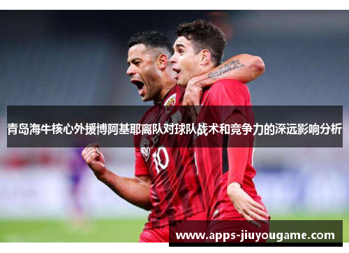 青岛海牛核心外援博阿基耶离队对球队战术和竞争力的深远影响分析