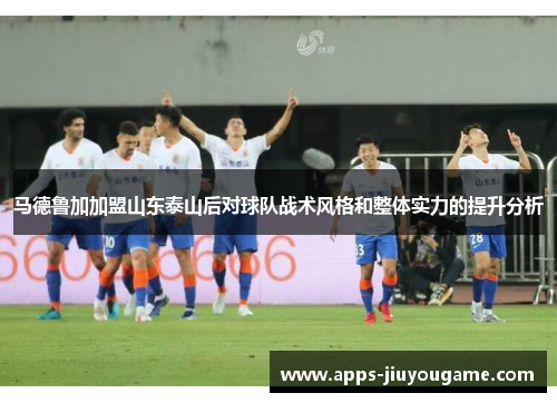 马德鲁加加盟山东泰山后对球队战术风格和整体实力的提升分析