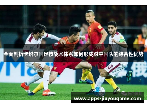 全面剖析卡塔尔国足技战术体系如何形成对中国队的综合性优势