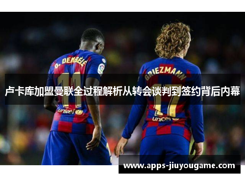 卢卡库加盟曼联全过程解析从转会谈判到签约背后内幕 卢卡库加盟曼联全过程解析从转会谈判到签约背后内幕