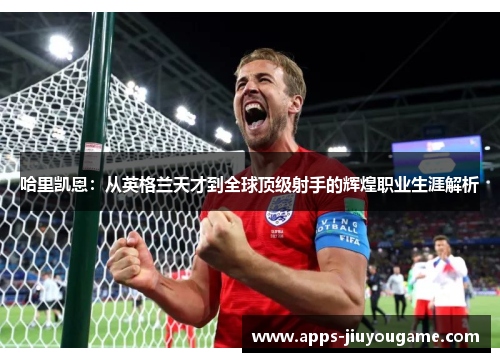哈里凯恩:从英格兰天才到全球顶级射手的辉煌职业生涯解析 哈里凯恩:从英格兰天才到全球顶级射手的辉煌职业生涯解析