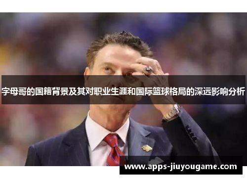 字母哥的国籍背景及其对职业生涯和国际篮球格局的深远影响分析 字母哥的国籍背景及其对职业生涯和国际篮球格局的深远影响分析