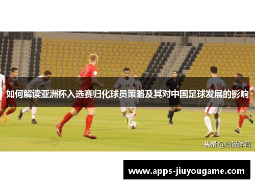 如何解读亚洲杯入选赛归化球员策略及其对中国足球发展的影响