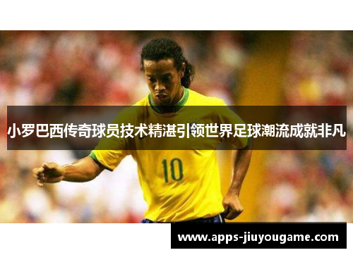 小罗巴西传奇球员技术精湛引领世界足球潮流成就非凡