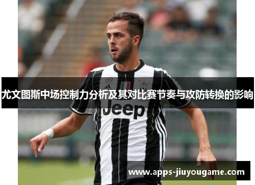 尤文图斯中场控制力分析及其对比赛节奏与攻防转换的影响 尤文图斯中场控制力分析及其对比赛节奏与攻防转换的影响