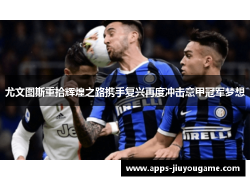 尤文图斯重拾辉煌之路携手复兴再度冲击意甲冠军梦想 尤文图斯重拾辉煌之路携手复兴再度冲击意甲冠军梦想