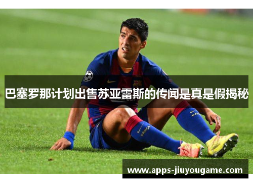 巴塞罗那计划出售苏亚雷斯的传闻是真是假揭秘