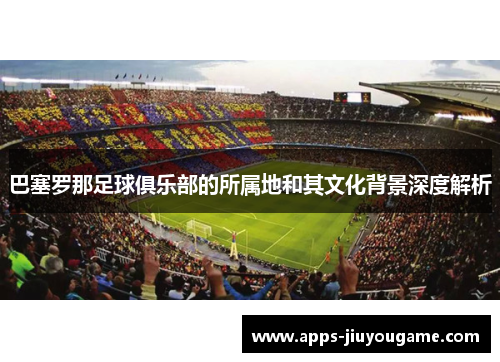 巴塞罗那足球俱乐部的所属地和其文化背景深度解析 巴塞罗那足球俱乐部的所属地和其文化背景深度解析