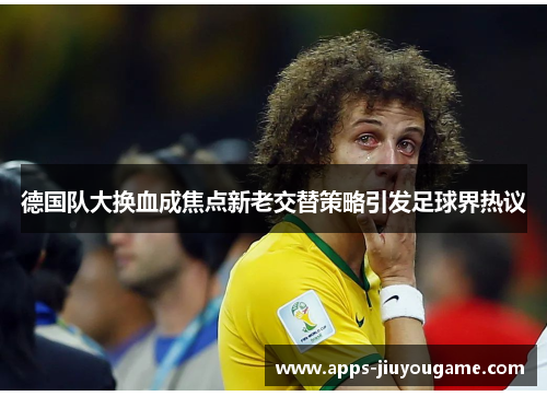 德国队大换血成焦点新老交替策略引发足球界热议