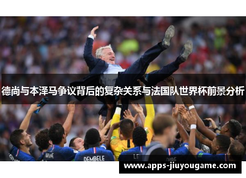 德尚与本泽马争议背后的复杂关系与法国队世界杯前景分析